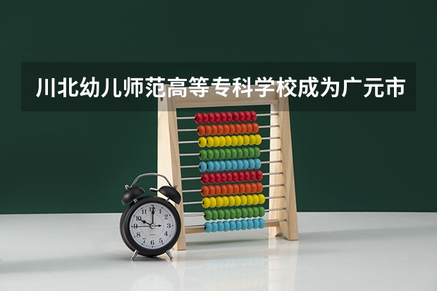 川北幼兒師范高等?？茖W校成為廣元市首批四川省校園誠信文化教育試點學校（廣元10年建的學校有哪幾個）