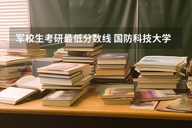 軍校生考研最低分?jǐn)?shù)線 國防科技大學(xué) 學(xué)姐學(xué)長進(jìn)：女生想考 國防科技大學(xué) 人文社科類研究生